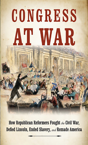 Congress at War: How Republican Reformers Fought the Civil War, Defied Lincoln, Ended Slavery, and Remade America
